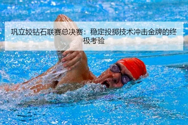 巩立姣钻石联赛总决赛：稳定投掷技术冲击金牌的终极考验