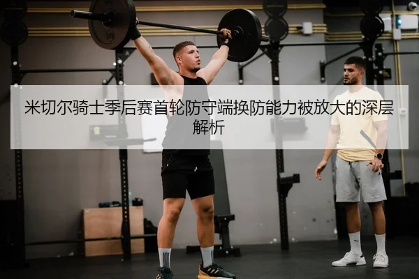 米切尔骑士季后赛首轮防守端换防能力被放大的深层解析